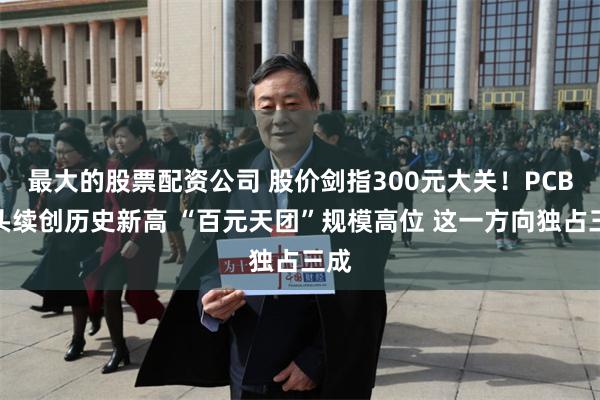 最大的股票配资公司 股价剑指300元大关!PCB龙头续创历史新高 “百元天团”规模高位 这一方向独占三成
