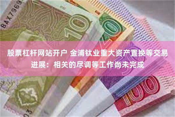 股票杠杆网站开户 金浦钛业重大资产置换等交易进展：相关的尽调等工作尚未完成