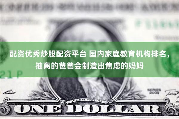 配资优秀炒股配资平台 国内家庭教育机构排名，抽离的爸爸会制造出焦虑的妈妈