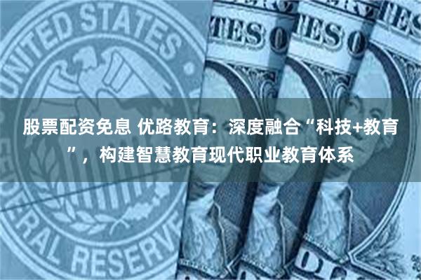 股票配资免息 优路教育：深度融合“科技+教育”，构建智慧教育现代职业教育体系