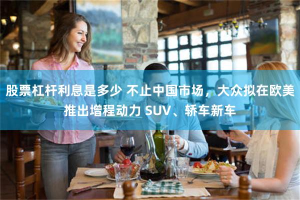 股票杠杆利息是多少 不止中国市场，大众拟在欧美推出增程动力 SUV、轿车新车