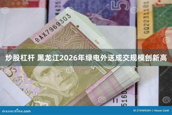 炒股杠杆 黑龙江2026年绿电外送成交规模创新高